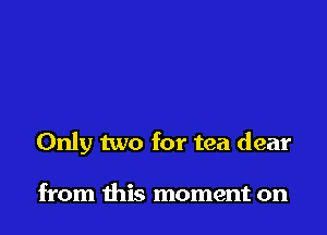 Only two for tea dear

from this moment on