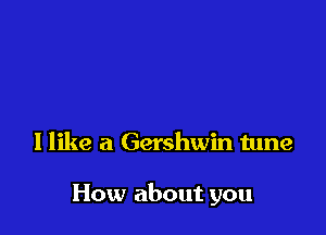 I like a Gershwin tune

How about you