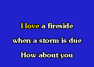 I love a fireside

when a storm is due

How about you