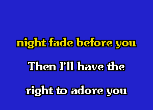 night fade before you
Then I'll have the

right to adore you