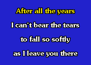 After all the years

I can't bear the tears
to fall so softly

as I leave you there