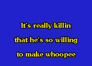 It's really killin

that he's so willing

to make whoopee