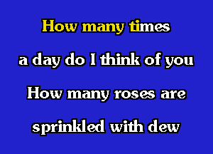 How many times
a day do I think of you

HOW many roses are

sprinkled with dew