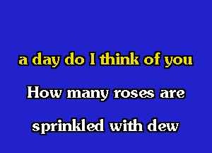 a day do I think of you
How many roses are

sprinkled with dew