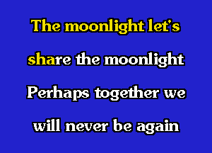 The moonlight let's
share the moonlight
Perhaps together we

will never be again