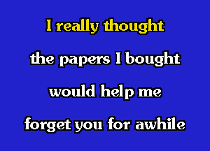 I really thought
the papers I bought
would help me

forget you for awhile