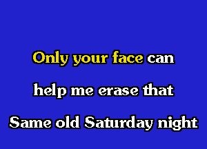 Only your face can
help me erase that

Same old Saturday night