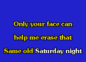 Only your face can
help me erase that

Same old Saturday night