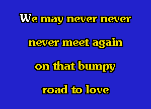 We may never never

never meet again

on that bumpy

road to love