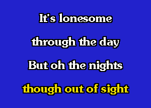 It's lonesome

through the day
But oh the nights

though out of sight