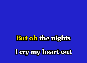 But oh the nights

I cry my heart out