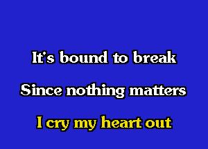 It's bound to break

Since nothing matters

I cry my heart out I