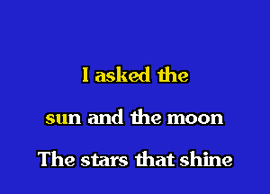 I asked the

sun and the moon

The stars that shine