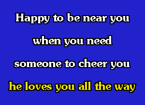 Happy to be near you
when you need
someone to cheer you

he loves you all the way
