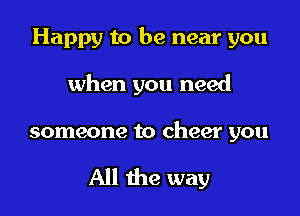 Happy to be near you

when you need

someone to cheer you

All the way