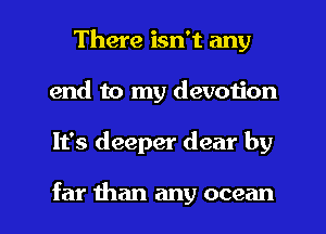 There isn't any
end to my devotion

It's deeper dear by

far than any ocean I