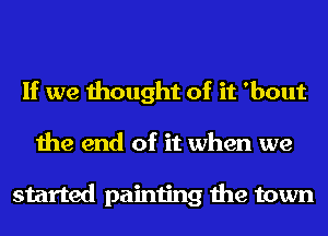 If we thought of it 'bout
the end of it when we

started painting the town