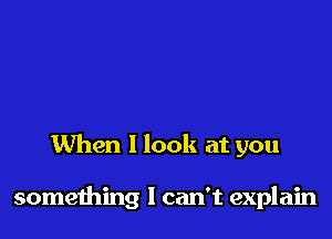 When 1 look at you

something I can't explain