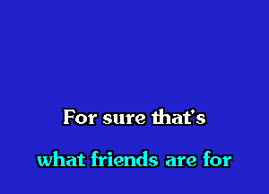 For sure that's

what friends are for