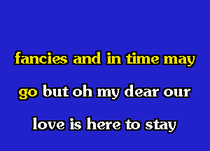 fancies and in time may
go but oh my dear our

love is here to stay