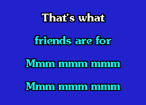 That's what
friends are for

Mmmmmmmmm

Mmmmmmmmm l