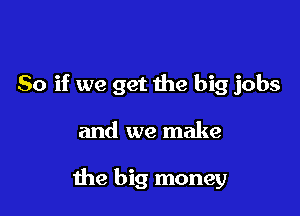 So if we get the big jobs

and we make

the big money