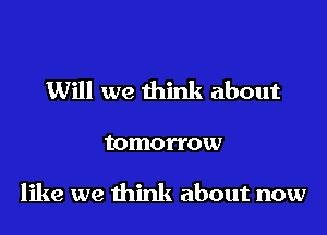 Will we think about

tomorrow

like we think about now
