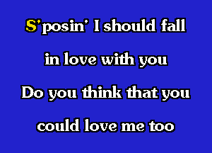 S'posin' I should fall
in love with you
Do you think that you

could love me too