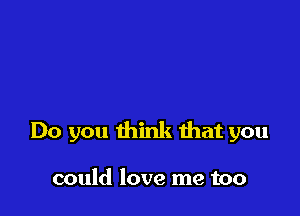 Do you think that you

could love me too