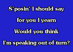 S'posin' I should say
for you I yearn

Would you think

I'm speaking out of turn?