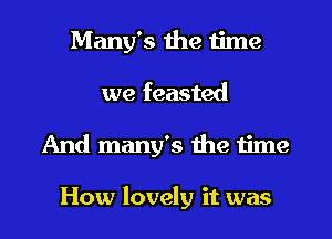 Many's the time
we feasted
And many's the time

How lovely it was