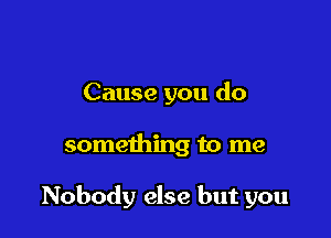 Cause you do

something to me

Nobody else but you