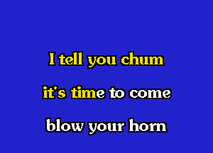 I tell you chum

it's time to come

blow your horn