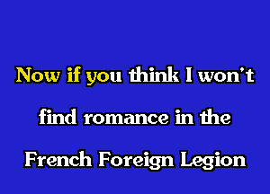 Now if you think I won't
find romance in the

French Foreign Legion