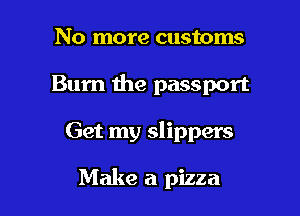 No more customs

Bum the passport

Get my slippers

Make a pizza