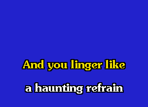 And you linger like

a haunting refrain