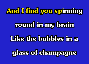 And I find you spinning
round in my brain

Like the bubbles in a

glass of champagne