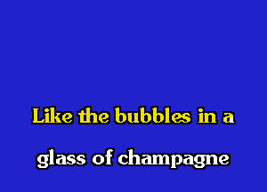 Like the bubbles in a

glass of champagne