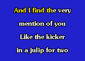 And I find the very

mention of you
Like the kicker

in a julip for two