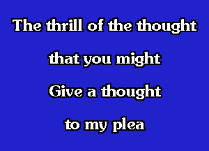 The thrill of the thought

that you might
Give a thought

to my plea