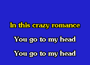 In this crazy romance

You go to my head

You go to my head