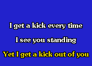 I get a kick every time
I see you standing

Yet I get a kick out of you