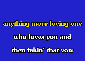 anything more loving one
who loves you and

then takin' that vow