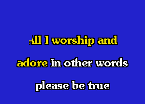 All 1 worship and

adore in other words

please be true