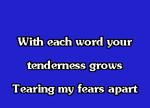 With each word your

tenderness grows

Tearing my fears apart