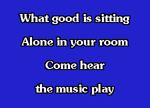What good is sitting
Alone in your room

Come hear

the music play