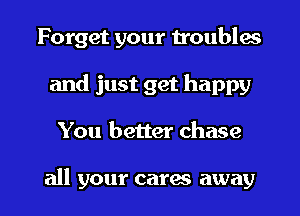 Forget your troubles
and just get happy

You better chase

all your cares away I