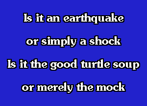 Is it an earthquake
or simply a shock
Is it the good turtle soup

or merely the mock