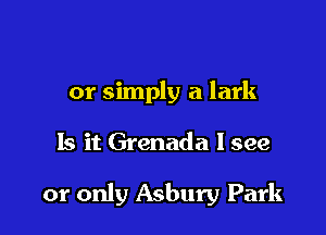 or simply a lark

Is it Grenada I see

or only Asbury Park