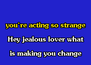 you're acting so strange
Hey jealous lover what

is making you change